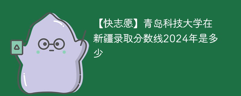 【快志愿】青岛科技大学在新疆录取分数线2024年是多少