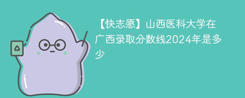 【快志愿】山西医科大学在广西录取分数线2024年是多少