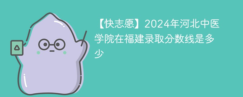 【快志愿】2024年河北中医学院在福建录取分数线是多少