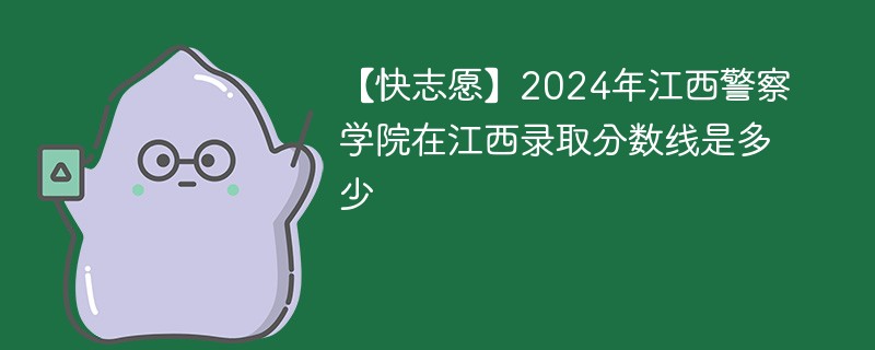 【快志愿】2024年江西警察学院在江西录取分数线是多少