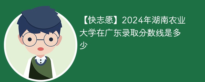 【快志愿】2024年湖南农业大学在广东录取分数线是多少