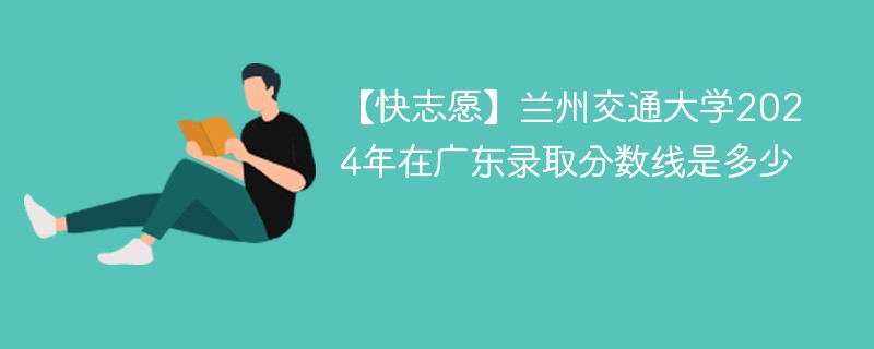 【快志愿】兰州交通大学2024年在广东录取分数线是多少