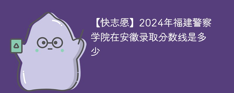 【快志愿】2024年福建警察学院在安徽录取分数线是多少