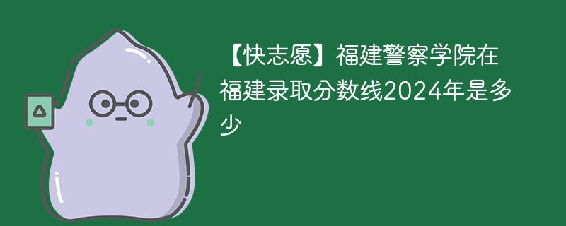 【快志愿】福建警察学院在福建录取分数线2024年是多少