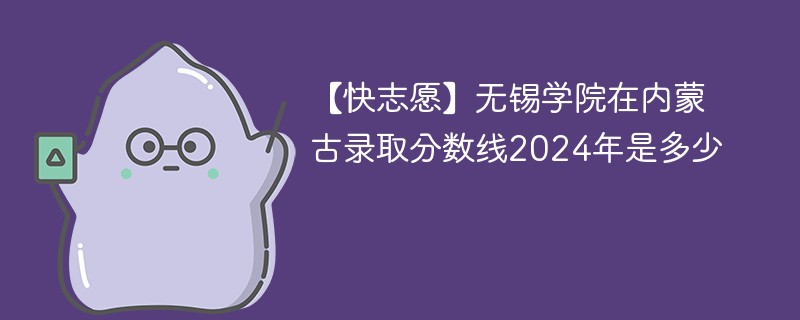 【快志愿】无锡学院在内蒙古录取分数线2024年是多少