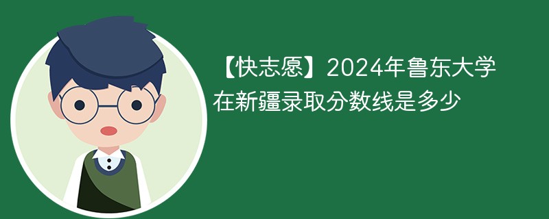 【快志愿】2024年鲁东大学在新疆录取分数线是多少