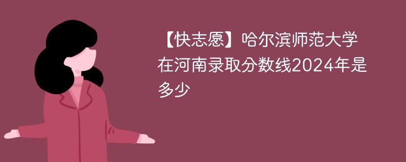 【快志愿】哈尔滨师范大学在河南录取分数线2024年是多少