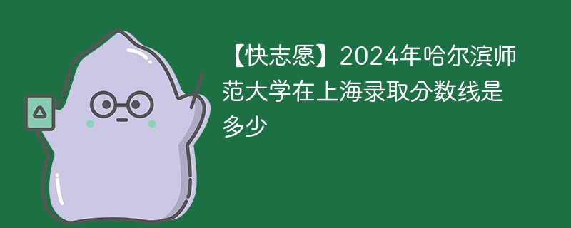 【快志愿】2024年哈尔滨师范大学在上海录取分数线是多少