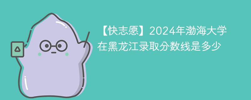 【快志愿】2024年渤海大学在黑龙江录取分数线是多少