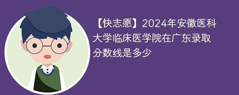【快志愿】2024年安徽医科大学临床医学院在广东录取分数线是多少