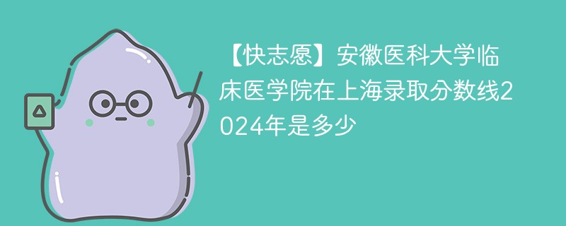 【快志愿】安徽医科大学临床医学院在上海录取分数线2024年是多少