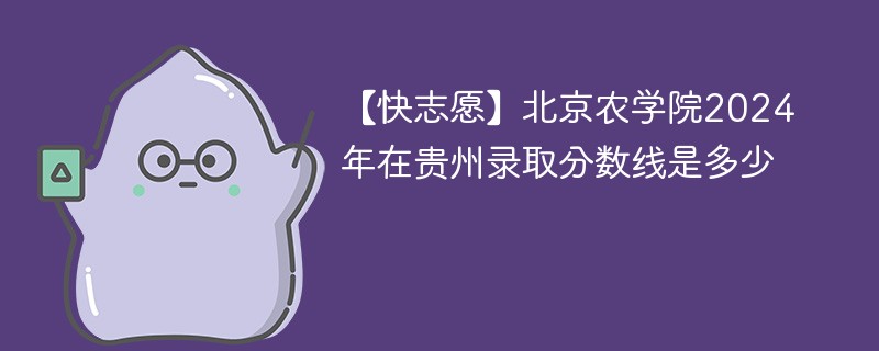 【快志愿】北京农学院2024年在贵州录取分数线是多少