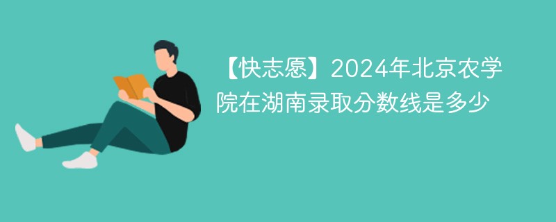 【快志愿】2024年北京农学院在湖南录取分数线是多少