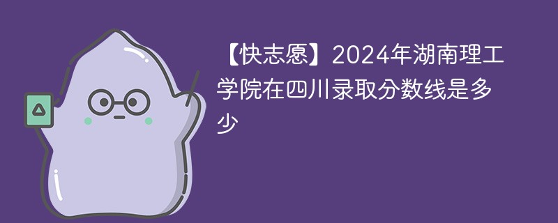 【快志愿】2024年湖南理工学院在四川录取分数线是多少