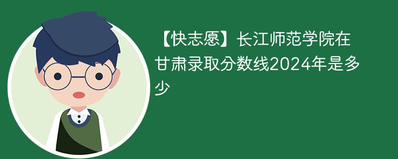 【快志愿】长江师范学院在甘肃录取分数线2024年是多少