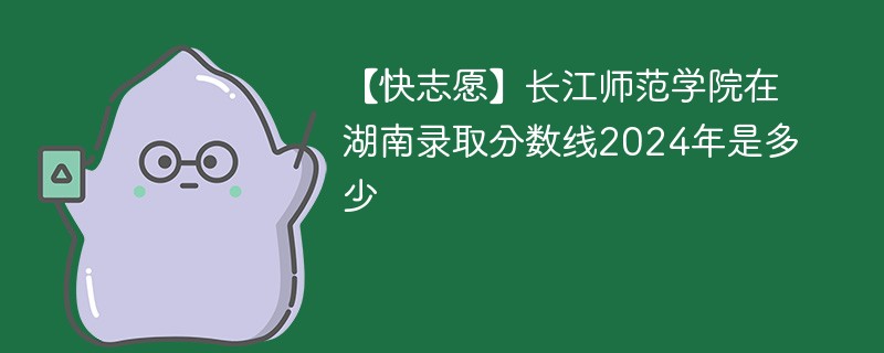 【快志愿】长江师范学院在湖南录取分数线2024年是多少