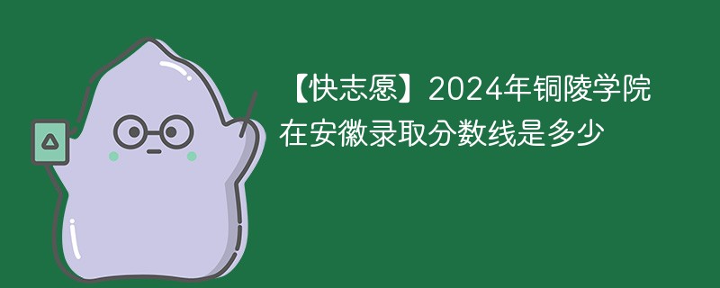 【快志愿】2024年铜陵学院在安徽录取分数线是多少