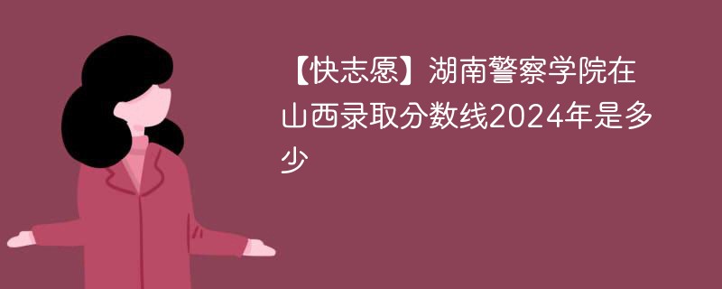 【快志愿】湖南警察学院在山西录取分数线2024年是多少