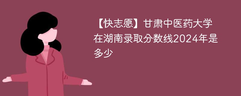 【快志愿】甘肃中医药大学在湖南录取分数线2024年是多少