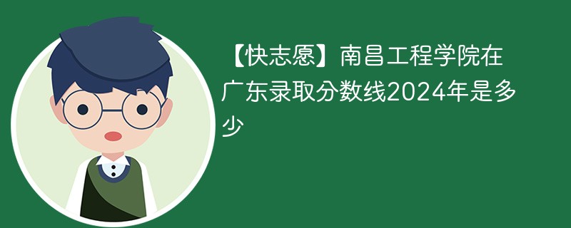 【快志愿】南昌工程学院在广东录取分数线2024年是多少