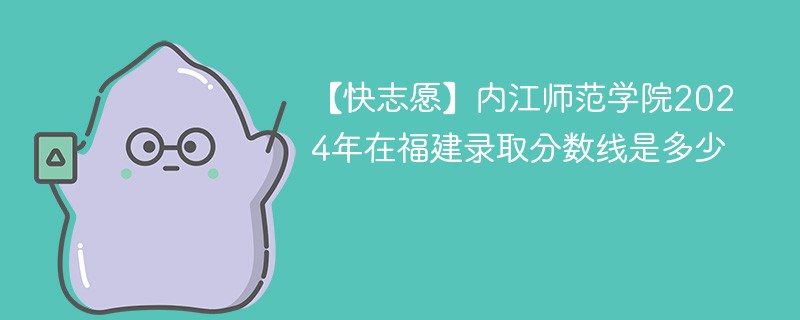 【快志愿】内江师范学院2024年在福建录取分数线是多少