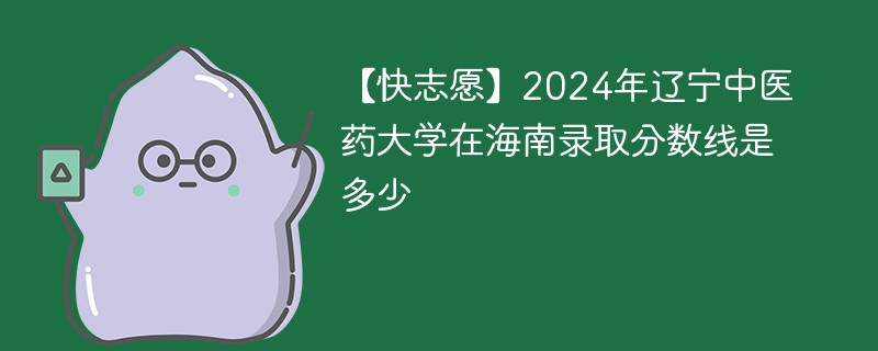 【快志愿】2024年辽宁中医药大学在海南录取分数线是多少