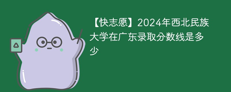 【快志愿】2024年西北民族大学在广东录取分数线是多少