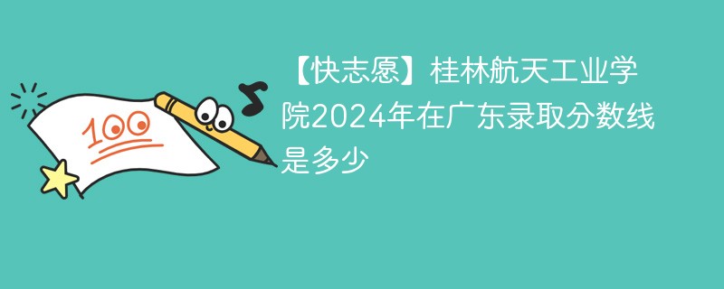 【快志愿】桂林航天工业学院2024年在广东录取分数线是多少