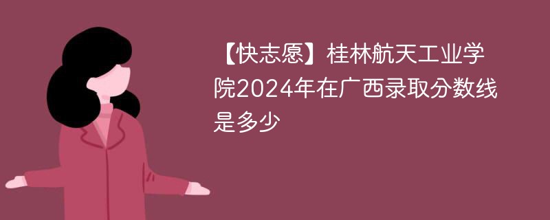 【快志愿】桂林航天工业学院2024年在广西录取分数线是多少