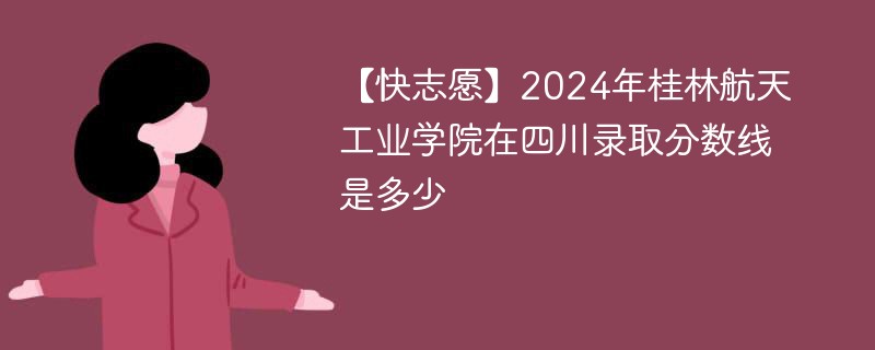 【快志愿】2024年桂林航天工业学院在四川录取分数线是多少