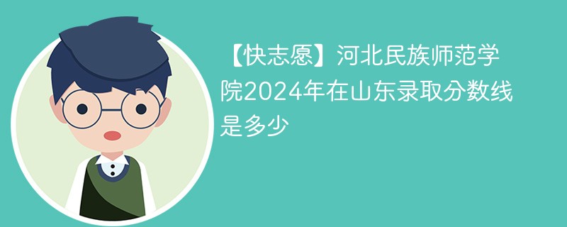 【快志愿】河北民族师范学院2024年在山东录取分数线是多少