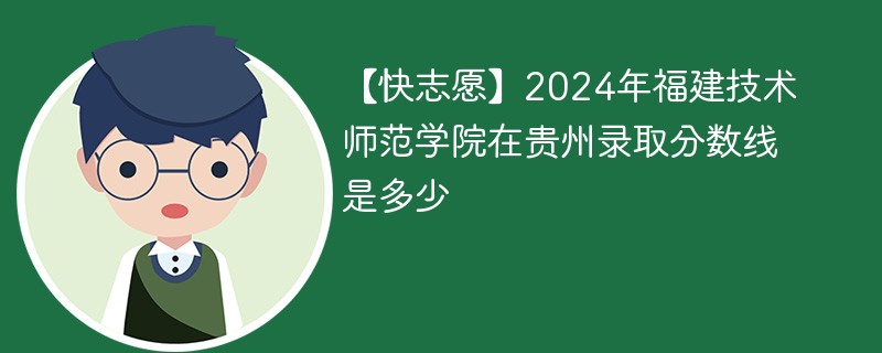 【快志愿】2024年福建技术师范学院在贵州录取分数线是多少