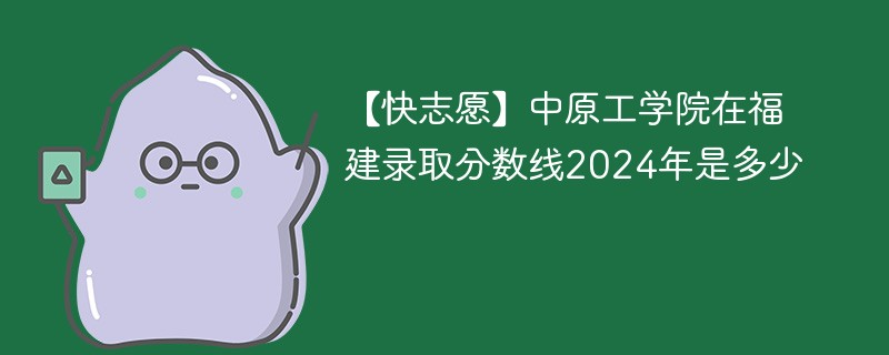 【快志愿】中原工学院在福建录取分数线2024年是多少