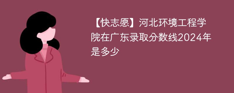 【快志愿】河北环境工程学院在广东录取分数线2024年是多少