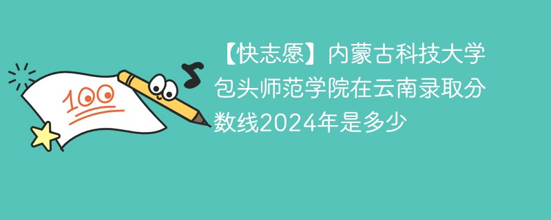 【快志愿】内蒙古科技大学包头师范学院在云南录取分数线2024年是多少