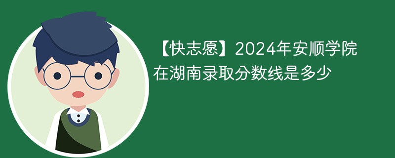 【快志愿】2024年安顺学院在湖南录取分数线是多少