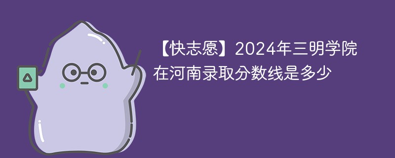 【快志愿】2024年三明学院在河南录取分数线是多少