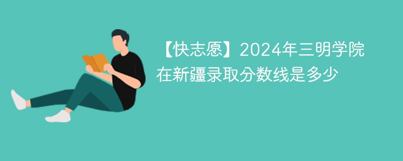 【快志愿】2024年三明学院在新疆录取分数线是多少