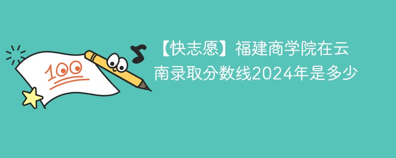 【快志愿】福建商学院在云南录取分数线2024年是多少