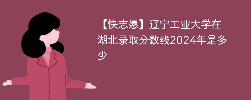 【快志愿】辽宁工业大学在湖北录取分数线2024年是多少