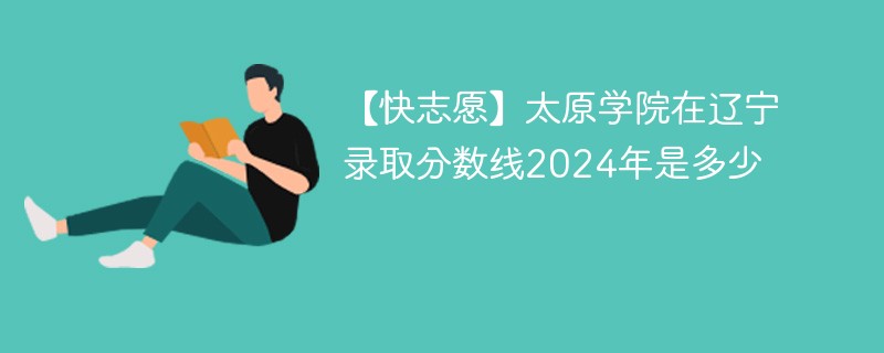 【快志愿】太原学院在辽宁录取分数线2024年是多少