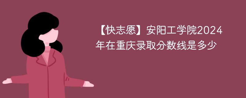 【快志愿】安阳工学院2024年在重庆录取分数线是多少