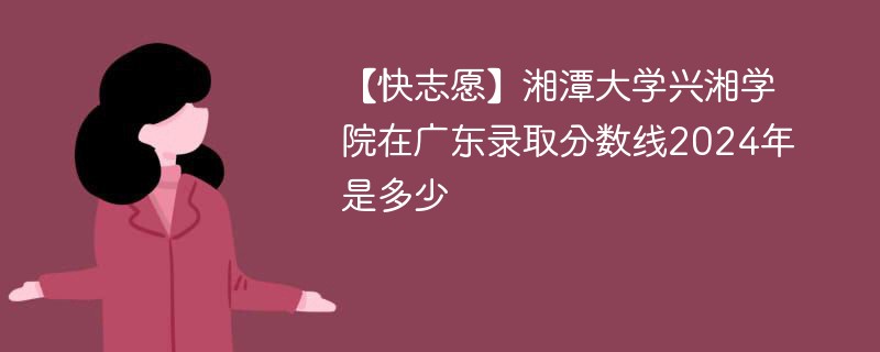 【快志愿】湘潭大学兴湘学院在广东录取分数线2024年是多少