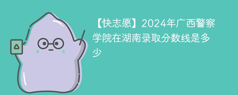 【快志愿】2024年广西警察学院在湖南录取分数线是多少