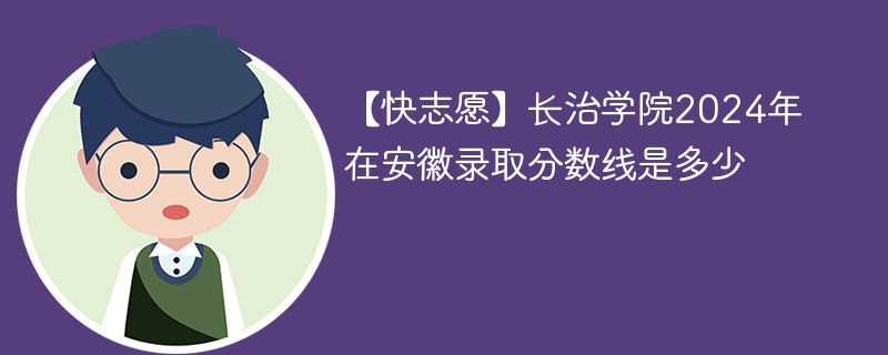 【快志愿】长治学院2024年在安徽录取分数线是多少