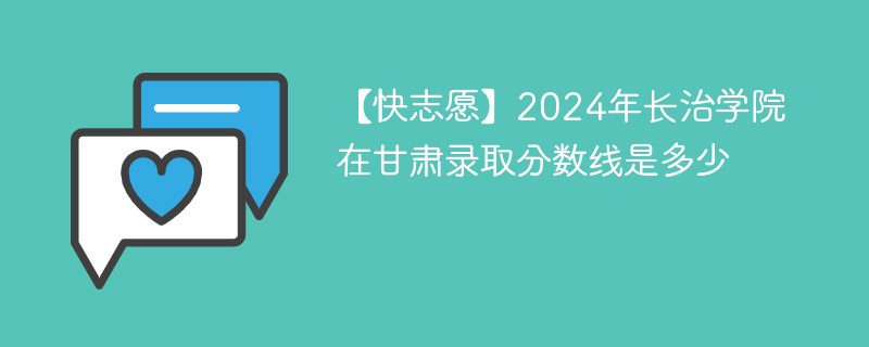 【快志愿】2024年长治学院在甘肃录取分数线是多少