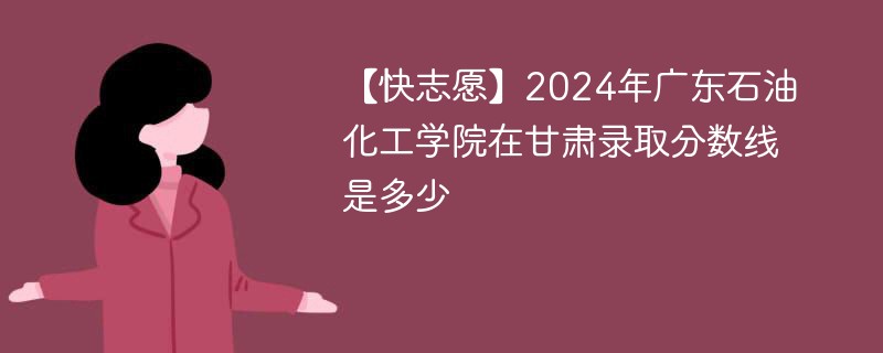 【快志愿】2024年广东石油化工学院在甘肃录取分数线是多少