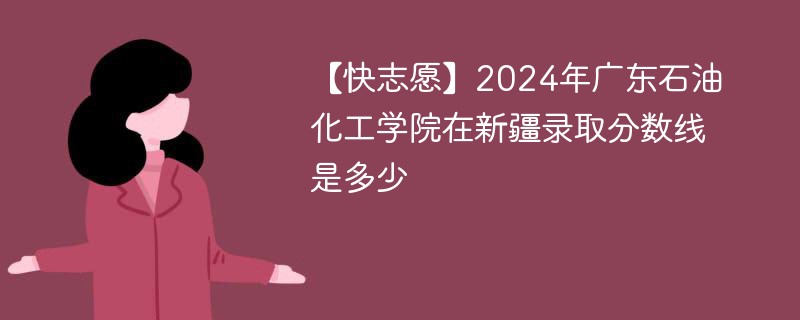 【快志愿】2024年广东石油化工学院在新疆录取分数线是多少