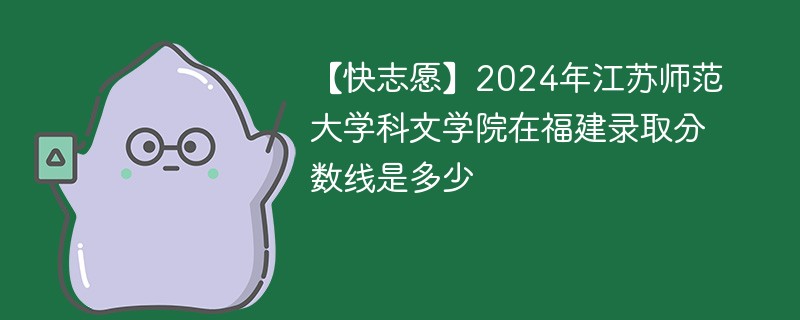 【快志愿】2024年江苏师范大学科文学院在福建录取分数线是多少