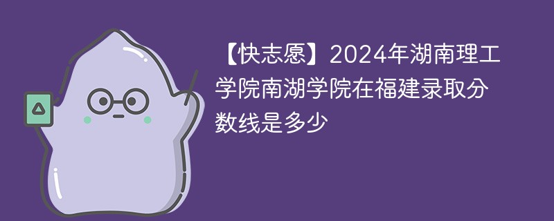 【快志愿】2024年湖南理工学院南湖学院在福建录取分数线是多少